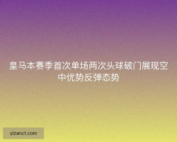 皇马本赛季首次单场两次头球破门展现空中优势反弹态势